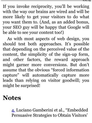 If you invoke reciprocity, you’ll be working
with the way our brains are wired and will be
more likely to get your visitors to do what
you want them to. (And, as an added bonus,
your SEO guy will be happy that Google will
be able to see your content too!)
As with most aspects of web design, you
should test both approaches. It’s possible
that depending on the perceived value of the
content, the simplicity of the sign-up form,
and other factors, the reward approach
might garner more conversions. But don’t
assume that the obvious “forced information
capture” will automatically capture more
leads than relying on visitor goodwill; you
might be surprised!
Notes
4. Luciano Gamberini et al., “Embedded
Persuasive Strategies to Obtain Visitors’
678/743
 