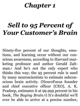 Chapter 1
Sell to 95 Percent of
Your Customer’s Brain
Ninety-five percent of our thoughts, emo-
tions, and learning occur without our con-
scious awareness, according to Harvard mar-
keting professor and author Gerald Zalt-
man.1 And he’s not the only expert who
thinks this way; the 95 percent rule is used
by many neuroscientists to estimate subcon-
scious brain activity. (NeuroFocus founder
and chief executive officer [CEO], A. K.
Pradeep, estimates it at 99.999 percent in his
book, The Buying Brain.2) It’s doubtful we’ll
ever be able to arrive at a precise number,
 