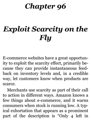 Chapter 96
Exploit Scarcity on the
Fly
E-commerce websites have a great opportun-
ity to exploit the scarcity effect, primarily be-
cause they can provide instantaneous feed-
back on inventory levels and, in a credible
way, let customers know when products are
scarce.
Merchants use scarcity as part of their call
to action in different ways. Amazon knows a
few things about e-commerce, and it warns
consumers when stock is running low. A typ-
ical exhortation that appears as a prominent
part of the description is “Only 4 left in
 