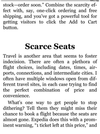 stock—order soon.” Combine the scarcity ef-
fect with, say, one-click ordering and free
shipping, and you’ve got a powerful tool for
getting visitors to click the Add to Cart
button.
Scarce Seats
Travel is another area that seems to foster
indecision. There are often a plethora of
flight choices, including dates, times, air-
ports, connections, and intermediate cities. I
often have multiple windows open from dif-
ferent travel sites, in each case trying to find
the perfect combination of price and
convenience.
What’s one way to get people to stop
dithering? Tell them they might miss their
chance to book a flight because the seats are
almost gone. Expedia does this with a prom-
inent warning, “1 ticket left at this price,” and
681/743
 