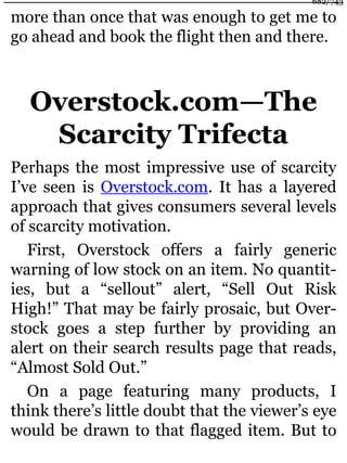 more than once that was enough to get me to
go ahead and book the flight then and there.
Overstock.com—The
Scarcity Trifecta
Perhaps the most impressive use of scarcity
I’ve seen is Overstock.com. It has a layered
approach that gives consumers several levels
of scarcity motivation.
First, Overstock offers a fairly generic
warning of low stock on an item. No quantit-
ies, but a “sellout” alert, “Sell Out Risk
High!” That may be fairly prosaic, but Over-
stock goes a step further by providing an
alert on their search results page that reads,
“Almost Sold Out.”
On a page featuring many products, I
think there’s little doubt that the viewer’s eye
would be drawn to that flagged item. But to
682/743
 