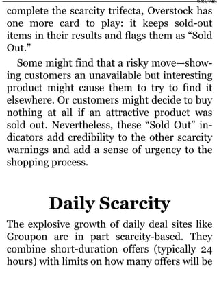 complete the scarcity trifecta, Overstock has
one more card to play: it keeps sold-out
items in their results and flags them as “Sold
Out.”
Some might find that a risky move—show-
ing customers an unavailable but interesting
product might cause them to try to find it
elsewhere. Or customers might decide to buy
nothing at all if an attractive product was
sold out. Nevertheless, these “Sold Out” in-
dicators add credibility to the other scarcity
warnings and add a sense of urgency to the
shopping process.
Daily Scarcity
The explosive growth of daily deal sites like
Groupon are in part scarcity-based. They
combine short-duration offers (typically 24
hours) with limits on how many offers will be
683/743
 
