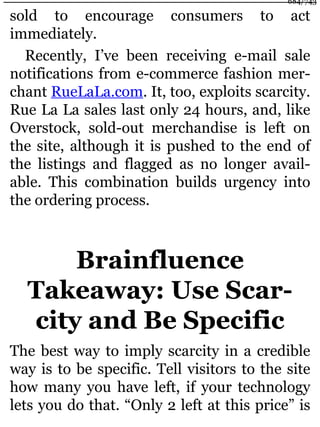 sold to encourage consumers to act
immediately.
Recently, I’ve been receiving e-mail sale
notifications from e-commerce fashion mer-
chant RueLaLa.com. It, too, exploits scarcity.
Rue La La sales last only 24 hours, and, like
Overstock, sold-out merchandise is left on
the site, although it is pushed to the end of
the listings and flagged as no longer avail-
able. This combination builds urgency into
the ordering process.
Brainfluence
Takeaway: Use Scar-
city and Be Specific
The best way to imply scarcity in a credible
way is to be specific. Tell visitors to the site
how many you have left, if your technology
lets you do that. “Only 2 left at this price” is
684/743
 