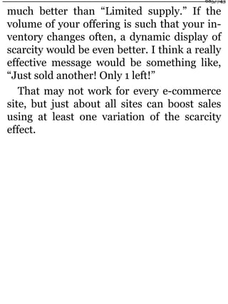 much better than “Limited supply.” If the
volume of your offering is such that your in-
ventory changes often, a dynamic display of
scarcity would be even better. I think a really
effective message would be something like,
“Just sold another! Only 1 left!”
That may not work for every e-commerce
site, but just about all sites can boost sales
using at least one variation of the scarcity
effect.
685/743
 