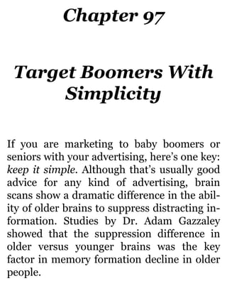 Chapter 97
Target Boomers With
Simplicity
If you are marketing to baby boomers or
seniors with your advertising, here’s one key:
keep it simple. Although that’s usually good
advice for any kind of advertising, brain
scans show a dramatic difference in the abil-
ity of older brains to suppress distracting in-
formation. Studies by Dr. Adam Gazzaley
showed that the suppression difference in
older versus younger brains was the key
factor in memory formation decline in older
people.
 
