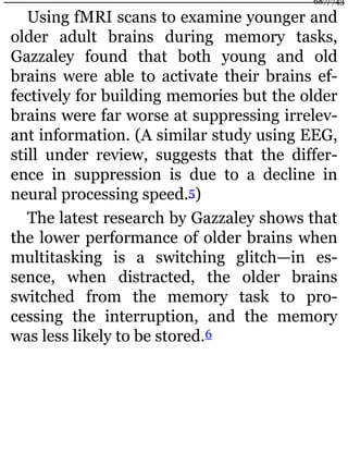 Using fMRI scans to examine younger and
older adult brains during memory tasks,
Gazzaley found that both young and old
brains were able to activate their brains ef-
fectively for building memories but the older
brains were far worse at suppressing irrelev-
ant information. (A similar study using EEG,
still under review, suggests that the differ-
ence in suppression is due to a decline in
neural processing speed.5)
The latest research by Gazzaley shows that
the lower performance of older brains when
multitasking is a switching glitch—in es-
sence, when distracted, the older brains
switched from the memory task to pro-
cessing the interruption, and the memory
was less likely to be stored.6
687/743
 