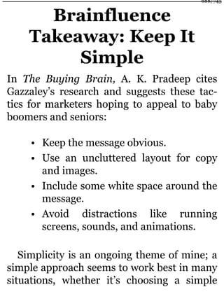Brainfluence
Takeaway: Keep It
Simple
In The Buying Brain, A. K. Pradeep cites
Gazzaley’s research and suggests these tac-
tics for marketers hoping to appeal to baby
boomers and seniors:
• Keep the message obvious.
• Use an uncluttered layout for copy
and images.
• Include some white space around the
message.
• Avoid distractions like running
screens, sounds, and animations.
Simplicity is an ongoing theme of mine; a
simple approach seems to work best in many
situations, whether it’s choosing a simple
688/743
 