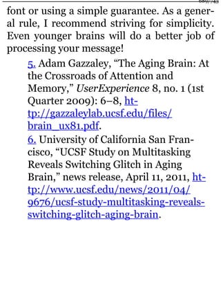 font or using a simple guarantee. As a gener-
al rule, I recommend striving for simplicity.
Even younger brains will do a better job of
processing your message!
5. Adam Gazzaley, “The Aging Brain: At
the Crossroads of Attention and
Memory,” UserExperience 8, no. 1 (1st
Quarter 2009): 6–8, ht-
tp://gazzaleylab.ucsf.edu/files/
brain_ux81.pdf.
6. University of California San Fran-
cisco, “UCSF Study on Multitasking
Reveals Switching Glitch in Aging
Brain,” news release, April 11, 2011, ht-
tp://www.ucsf.edu/news/2011/04/
9676/ucsf-study-multitasking-reveals-
switching-glitch-aging-brain.
689/743
 