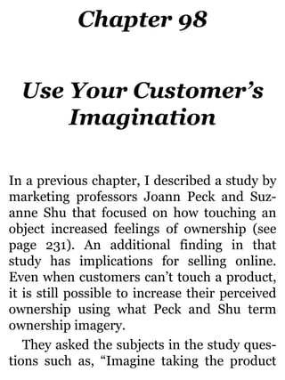 Chapter 98
Use Your Customer’s
Imagination
In a previous chapter, I described a study by
marketing professors Joann Peck and Suz-
anne Shu that focused on how touching an
object increased feelings of ownership (see
page 231). An additional finding in that
study has implications for selling online.
Even when customers can’t touch a product,
it is still possible to increase their perceived
ownership using what Peck and Shu term
ownership imagery.
They asked the subjects in the study ques-
tions such as, “Imagine taking the product
 