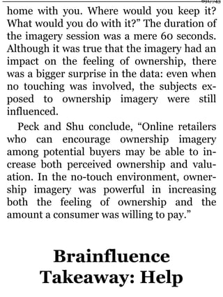 home with you. Where would you keep it?
What would you do with it?” The duration of
the imagery session was a mere 60 seconds.
Although it was true that the imagery had an
impact on the feeling of ownership, there
was a bigger surprise in the data: even when
no touching was involved, the subjects ex-
posed to ownership imagery were still
influenced.
Peck and Shu conclude, “Online retailers
who can encourage ownership imagery
among potential buyers may be able to in-
crease both perceived ownership and valu-
ation. In the no-touch environment, owner-
ship imagery was powerful in increasing
both the feeling of ownership and the
amount a consumer was willing to pay.”
Brainfluence
Takeaway: Help
691/743
 