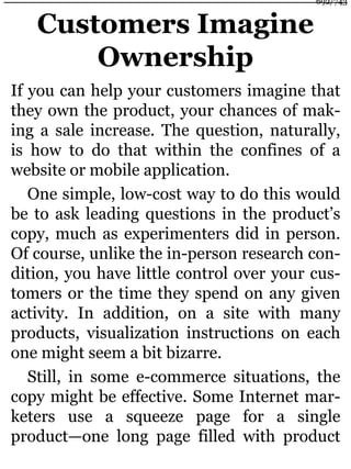Customers Imagine
Ownership
If you can help your customers imagine that
they own the product, your chances of mak-
ing a sale increase. The question, naturally,
is how to do that within the confines of a
website or mobile application.
One simple, low-cost way to do this would
be to ask leading questions in the product’s
copy, much as experimenters did in person.
Of course, unlike the in-person research con-
dition, you have little control over your cus-
tomers or the time they spend on any given
activity. In addition, on a site with many
products, visualization instructions on each
one might seem a bit bizarre.
Still, in some e-commerce situations, the
copy might be effective. Some Internet mar-
keters use a squeeze page for a single
product—one long page filled with product
692/743
 