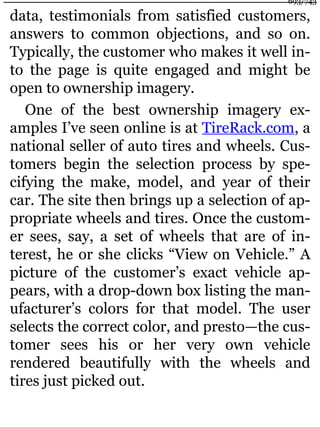 data, testimonials from satisfied customers,
answers to common objections, and so on.
Typically, the customer who makes it well in-
to the page is quite engaged and might be
open to ownership imagery.
One of the best ownership imagery ex-
amples I’ve seen online is at TireRack.com, a
national seller of auto tires and wheels. Cus-
tomers begin the selection process by spe-
cifying the make, model, and year of their
car. The site then brings up a selection of ap-
propriate wheels and tires. Once the custom-
er sees, say, a set of wheels that are of in-
terest, he or she clicks “View on Vehicle.” A
picture of the customer’s exact vehicle ap-
pears, with a drop-down box listing the man-
ufacturer’s colors for that model. The user
selects the correct color, and presto—the cus-
tomer sees his or her very own vehicle
rendered beautifully with the wheels and
tires just picked out.
693/743
 