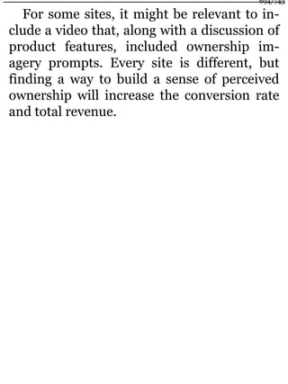 For some sites, it might be relevant to in-
clude a video that, along with a discussion of
product features, included ownership im-
agery prompts. Every site is different, but
finding a way to build a sense of perceived
ownership will increase the conversion rate
and total revenue.
694/743
 