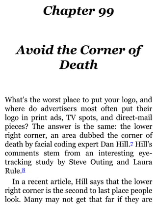 Chapter 99
Avoid the Corner of
Death
What’s the worst place to put your logo, and
where do advertisers most often put their
logo in print ads, TV spots, and direct-mail
pieces? The answer is the same: the lower
right corner, an area dubbed the corner of
death by facial coding expert Dan Hill.7 Hill’s
comments stem from an interesting eye-
tracking study by Steve Outing and Laura
Rule.8
In a recent article, Hill says that the lower
right corner is the second to last place people
look. Many may not get that far if they are
 