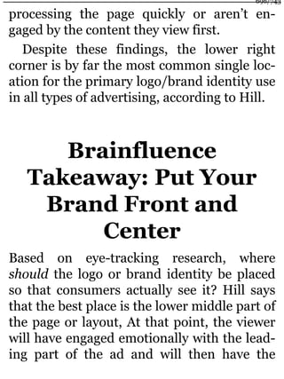 processing the page quickly or aren’t en-
gaged by the content they view first.
Despite these findings, the lower right
corner is by far the most common single loc-
ation for the primary logo/brand identity use
in all types of advertising, according to Hill.
Brainfluence
Takeaway: Put Your
Brand Front and
Center
Based on eye-tracking research, where
should the logo or brand identity be placed
so that consumers actually see it? Hill says
that the best place is the lower middle part of
the page or layout, At that point, the viewer
will have engaged emotionally with the lead-
ing part of the ad and will then have the
696/743
 