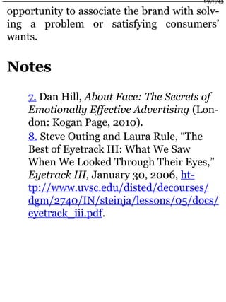 opportunity to associate the brand with solv-
ing a problem or satisfying consumers’
wants.
Notes
7. Dan Hill, About Face: The Secrets of
Emotionally Effective Advertising (Lon-
don: Kogan Page, 2010).
8. Steve Outing and Laura Rule, “The
Best of Eyetrack III: What We Saw
When We Looked Through Their Eyes,”
Eyetrack III, January 30, 2006, ht-
tp://www.uvsc.edu/disted/decourses/
dgm/2740/IN/steinja/lessons/05/docs/
eyetrack_iii.pdf.
697/743
 