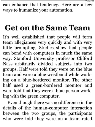 can enhance that tendency. Here are a few
ways to humanize your automation.
Get on the Same Team
It’s well established that people will form
team allegiances very quickly and with very
little prompting. Studies show that people
can bond with computers in much the same
way. Stanford University professor Clifford
Nass arbitrarily divided subjects into two
groups. Half were told they were on the blue
team and wore a blue wristband while work-
ing on a blue-bordered monitor. The other
half used a green-bordered monitor and
were told that they were a blue person work-
ing with the green computer.
Even though there was no difference in the
details of the human-computer interaction
between the two groups, the participants
who were told they were on a team rated
699/743
 