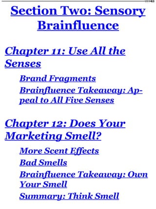 Section Two: Sensory
Brainfluence
Chapter 11: Use All the
Senses
Brand Fragments
Brainfluence Takeaway: Ap-
peal to All Five Senses
Chapter 12: Does Your
Marketing Smell?
More Scent Effects
Bad Smells
Brainfluence Takeaway: Own
Your Smell
Summary: Think Smell
7/743
 