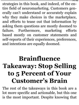 strategies in this book, and indeed, of the en-
tire field of neuromarketing. Customers gen-
erally can’t understand or accurately explain
why they make choices in the marketplace,
and efforts to tease out that information by
asking them questions are mostly doomed to
failure. Furthermore, marketing efforts
based mostly on customer statements and
self-reports of their experiences, preferences,
and intentions are equally doomed.
Brainfluence
Takeaway: Stop Selling
to 5 Percent of Your
Customer’s Brain
The rest of the takeaways in this book are a
lot more specific and actionable, but this one
is the most important. Despite knowing that
70/743
 