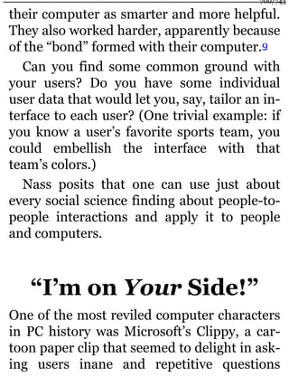 their computer as smarter and more helpful.
They also worked harder, apparently because
of the “bond” formed with their computer.9
Can you find some common ground with
your users? Do you have some individual
user data that would let you, say, tailor an in-
terface to each user? (One trivial example: if
you know a user’s favorite sports team, you
could embellish the interface with that
team’s colors.)
Nass posits that one can use just about
every social science finding about people-to-
people interactions and apply it to people
and computers.
“I’m on Your Side!”
One of the most reviled computer characters
in PC history was Microsoft’s Clippy, a car-
toon paper clip that seemed to delight in ask-
ing users inane and repetitive questions
700/743
 