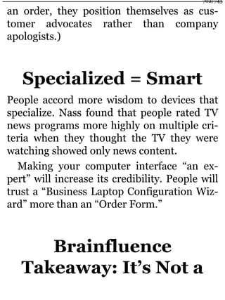 an order, they position themselves as cus-
tomer advocates rather than company
apologists.)
Specialized = Smart
People accord more wisdom to devices that
specialize. Nass found that people rated TV
news programs more highly on multiple cri-
teria when they thought the TV they were
watching showed only news content.
Making your computer interface “an ex-
pert” will increase its credibility. People will
trust a “Business Laptop Configuration Wiz-
ard” more than an “Order Form.”
Brainfluence
Takeaway: It’s Not a
702/743
 