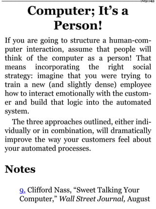 Computer; It’s a
Person!
If you are going to structure a human-com-
puter interaction, assume that people will
think of the computer as a person! That
means incorporating the right social
strategy: imagine that you were trying to
train a new (and slightly dense) employee
how to interact emotionally with the custom-
er and build that logic into the automated
system.
The three approaches outlined, either indi-
vidually or in combination, will dramatically
improve the way your customers feel about
your automated processes.
Notes
9. Clifford Nass, “Sweet Talking Your
Computer,” Wall Street Journal, August
703/743
 