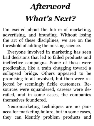 Afterword
What’s Next?
I’m excited about the future of marketing,
advertising, and branding. Without losing
the art of these disciplines, we are on the
threshold of adding the missing science.
Everyone involved in marketing has seen
bad decisions that led to failed products and
ineffective campaigns. Some of these were
predictable, like a train chugging toward a
collapsed bridge. Others appeared to be
promising to all involved, but then were re-
jected by seemingly fickle customers. Re-
sources were squandered, careers were de-
railed, and in some cases, the companies
themselves foundered.
Neuromarketing techniques are no pan-
acea for marketing failure, but in some cases,
they can identify problem products and
 