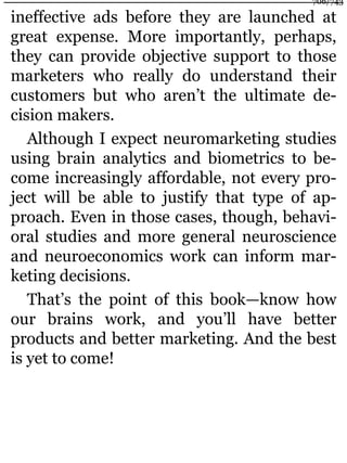 ineffective ads before they are launched at
great expense. More importantly, perhaps,
they can provide objective support to those
marketers who really do understand their
customers but who aren’t the ultimate de-
cision makers.
Although I expect neuromarketing studies
using brain analytics and biometrics to be-
come increasingly affordable, not every pro-
ject will be able to justify that type of ap-
proach. Even in those cases, though, behavi-
oral studies and more general neuroscience
and neuroeconomics work can inform mar-
keting decisions.
That’s the point of this book—know how
our brains work, and you’ll have better
products and better marketing. And the best
is yet to come!
706/743
 