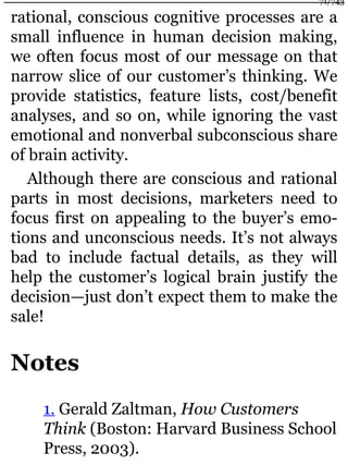 rational, conscious cognitive processes are a
small influence in human decision making,
we often focus most of our message on that
narrow slice of our customer’s thinking. We
provide statistics, feature lists, cost/benefit
analyses, and so on, while ignoring the vast
emotional and nonverbal subconscious share
of brain activity.
Although there are conscious and rational
parts in most decisions, marketers need to
focus first on appealing to the buyer’s emo-
tions and unconscious needs. It’s not always
bad to include factual details, as they will
help the customer’s logical brain justify the
decision—just don’t expect them to make the
sale!
Notes
1. Gerald Zaltman, How Customers
Think (Boston: Harvard Business School
Press, 2003).
71/743
 