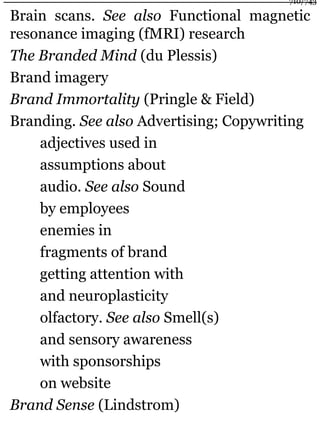 Brain scans. See also Functional magnetic
resonance imaging (fMRI) research
The Branded Mind (du Plessis)
Brand imagery
Brand Immortality (Pringle & Field)
Branding. See also Advertising; Copywriting
adjectives used in
assumptions about
audio. See also Sound
by employees
enemies in
fragments of brand
getting attention with
and neuroplasticity
olfactory. See also Smell(s)
and sensory awareness
with sponsorships
on website
Brand Sense (Lindstrom)
710/743
 