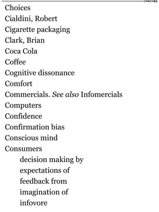 Choices
Cialdini, Robert
Cigarette packaging
Clark, Brian
Coca Cola
Coffee
Cognitive dissonance
Comfort
Commercials. See also Infomercials
Computers
Confidence
Confirmation bias
Conscious mind
Consumers
decision making by
expectations of
feedback from
imagination of
infovore
712/743
 