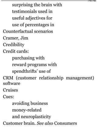 surprising the brain with
testimonials used in
useful adjectives for
use of percentages in
Counterfactual scenarios
Cramer, Jim
Credibility
Credit cards:
purchasing with
reward programs with
spendthrifts’ use of
CRM (customer relationship management)
software
Cruises
Cues:
avoiding business
money-related
and neuroplasticity
Customer brain. See also Consumers
714/743
 
