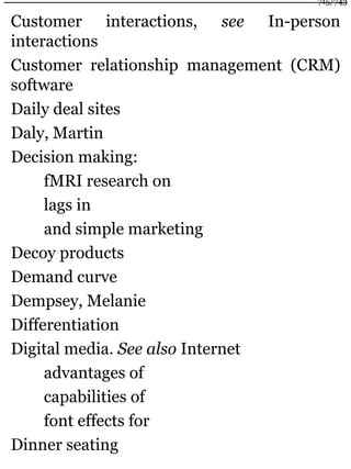 Customer interactions, see In-person
interactions
Customer relationship management (CRM)
software
Daily deal sites
Daly, Martin
Decision making:
fMRI research on
lags in
and simple marketing
Decoy products
Demand curve
Dempsey, Melanie
Differentiation
Digital media. See also Internet
advantages of
capabilities of
font effects for
Dinner seating
715/743
 