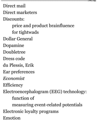 Direct mail
Direct marketers
Discounts:
price and product brainfluence
for tightwads
Dollar General
Dopamine
Doubletree
Dress code
du Plessis, Erik
Ear preferences
Economist
Efficiency
Electroencephalogram (EEG) technology:
function of
measuring event-related potentials
Electronic loyalty programs
Emotion
716/743
 