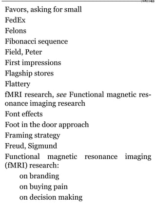Favors, asking for small
FedEx
Felons
Fibonacci sequence
Field, Peter
First impressions
Flagship stores
Flattery
fMRI research, see Functional magnetic res-
onance imaging research
Font effects
Foot in the door approach
Framing strategy
Freud, Sigmund
Functional magnetic resonance imaging
(fMRI) research:
on branding
on buying pain
on decision making
718/743
 
