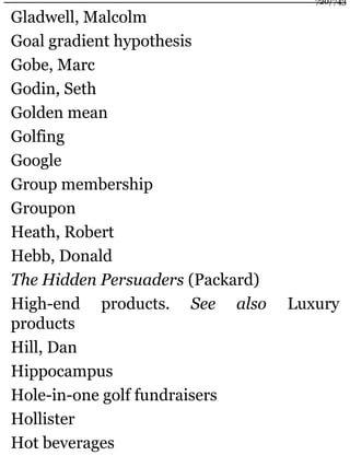 Gladwell, Malcolm
Goal gradient hypothesis
Gobe, Marc
Godin, Seth
Golden mean
Golfing
Google
Group membership
Groupon
Heath, Robert
Hebb, Donald
The Hidden Persuaders (Packard)
High-end products. See also Luxury
products
Hill, Dan
Hippocampus
Hole-in-one golf fundraisers
Hollister
Hot beverages
720/743
 