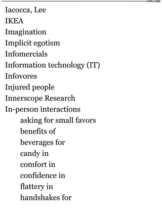 Iacocca, Lee
IKEA
Imagination
Implicit egotism
Infomercials
Information technology (IT)
Infovores
Injured people
Innerscope Research
In-person interactions
asking for small favors
benefits of
beverages for
candy in
comfort in
confidence in
flattery in
handshakes for
721/743
 