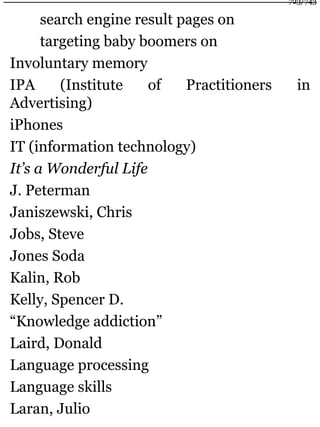 search engine result pages on
targeting baby boomers on
Involuntary memory
IPA (Institute of Practitioners in
Advertising)
iPhones
IT (information technology)
It’s a Wonderful Life
J. Peterman
Janiszewski, Chris
Jobs, Steve
Jones Soda
Kalin, Rob
Kelly, Spencer D.
“Knowledge addiction”
Laird, Donald
Language processing
Language skills
Laran, Julio
723/743
 