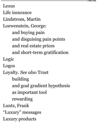 Lexus
Life insurance
Lindstrom, Martin
Loewenstein, George:
and buying pain
and disguising pain points
and real estate prices
and short-term gratification
Logic
Logos
Loyalty. See also Trust
building
and goal gradient hypothesis
as important tool
rewarding
Luntz, Frank
“Luxury” messages
Luxury products
724/743
 