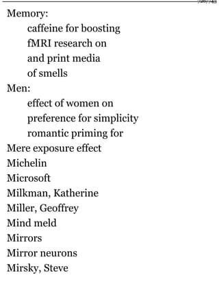 Memory:
caffeine for boosting
fMRI research on
and print media
of smells
Men:
effect of women on
preference for simplicity
romantic priming for
Mere exposure effect
Michelin
Microsoft
Milkman, Katherine
Miller, Geoffrey
Mind meld
Mirrors
Mirror neurons
Mirsky, Steve
726/743
 