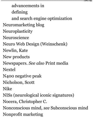 advancements in
defining
and search engine optimization
Neuromarketing blog
Neuroplasticity
Neuroscience
Neuro Web Design (Weinschenk)
Newlin, Kate
New products
Newspapers. See also Print media
Nextel
N400 negative peak
Nicholson, Scott
Nike
NISs (neurological iconic signatures)
Nocera, Christopher C.
Nonconscious mind, see Subconscious mind
Nonprofit marketing
728/743
 