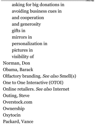 asking for big donations in
avoiding business cues in
and cooperation
and generosity
gifts in
mirrors in
personalization in
pictures in
visibility of
Norman, Don
Obama, Barack
Olfactory branding. See also Smell(s)
One to One Interactive (OTOI)
Online retailers. See also Internet
Outing, Steve
Overstock.com
Ownership
Oxytocin
Packard, Vance
729/743
 