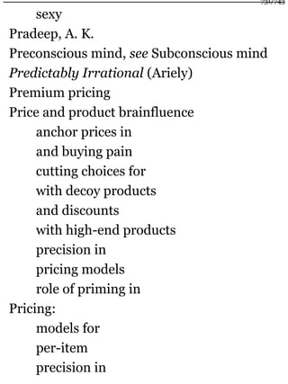 sexy
Pradeep, A. K.
Preconscious mind, see Subconscious mind
Predictably Irrational (Ariely)
Premium pricing
Price and product brainfluence
anchor prices in
and buying pain
cutting choices for
with decoy products
and discounts
with high-end products
precision in
pricing models
role of priming in
Pricing:
models for
per-item
precision in
731/743
 
