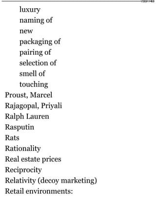 luxury
naming of
new
packaging of
pairing of
selection of
smell of
touching
Proust, Marcel
Rajagopal, Priyali
Ralph Lauren
Rasputin
Rats
Rationality
Real estate prices
Reciprocity
Relativity (decoy marketing)
Retail environments:
733/743
 