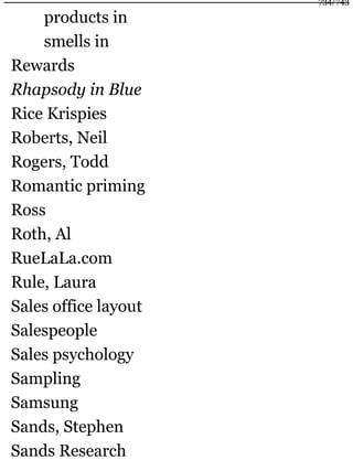 products in
smells in
Rewards
Rhapsody in Blue
Rice Krispies
Roberts, Neil
Rogers, Todd
Romantic priming
Ross
Roth, Al
RueLaLa.com
Rule, Laura
Sales office layout
Salespeople
Sales psychology
Sampling
Samsung
Sands, Stephen
Sands Research
734/743
 