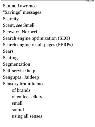 Sanna, Lawrence
“Savings” messages
Scarcity
Scent, see Smell
Schwarz, Norbert
Search engine optimization (SEO)
Search engine result pages (SERPs)
Sears
Seating
Segmentation
Self-service help
Sengupta, Jaideep
Sensory brainfluence
of brands
of coffee sellers
smell
sound
using all senses
735/743
 