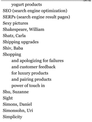 yogurt products
SEO (search engine optimization)
SERPs (search engine result pages)
Sexy pictures
Shakespeare, William
Shatz, Carla
Shipping upgrades
Shiv, Baba
Shopping
and apologizing for failures
and customer feedback
for luxury products
and pairing products
power of touch in
Shu, Suzanne
Sight
Simons, Daniel
Simonsohn, Uri
Simplicity
736/743
 