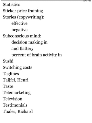 Statistics
Sticker price framing
Stories (copywriting):
effective
negative
Subconscious mind:
decision making in
and flattery
percent of brain activity in
Sushi
Switching costs
Taglines
Taijfel, Henri
Taste
Telemarketing
Television
Testimonials
Thaler, Richard
738/743
 