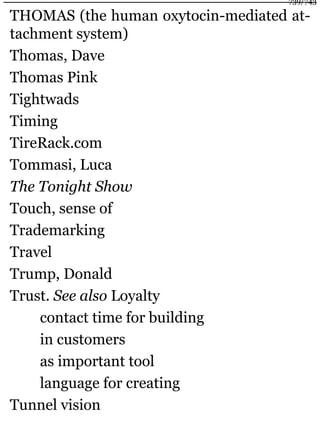 THOMAS (the human oxytocin-mediated at-
tachment system)
Thomas, Dave
Thomas Pink
Tightwads
Timing
TireRack.com
Tommasi, Luca
The Tonight Show
Touch, sense of
Trademarking
Travel
Trump, Donald
Trust. See also Loyalty
contact time for building
in customers
as important tool
language for creating
Tunnel vision
739/743
 