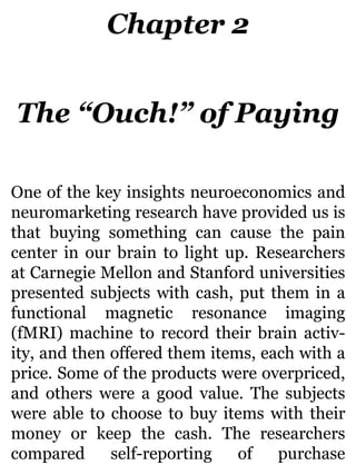 Chapter 2
The “Ouch!” of Paying
One of the key insights neuroeconomics and
neuromarketing research have provided us is
that buying something can cause the pain
center in our brain to light up. Researchers
at Carnegie Mellon and Stanford universities
presented subjects with cash, put them in a
functional magnetic resonance imaging
(fMRI) machine to record their brain activ-
ity, and then offered them items, each with a
price. Some of the products were overpriced,
and others were a good value. The subjects
were able to choose to buy items with their
money or keep the cash. The researchers
compared self-reporting of purchase
 